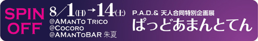 P.A.D. SPIN OFF　P.A.D.&天人合同企画展「ぱっどあまんとてん」8/1（日）〜8/14（土）：＠AMANTO TRICO　＠COCORO　＠AMAN TO BAR 朱夏